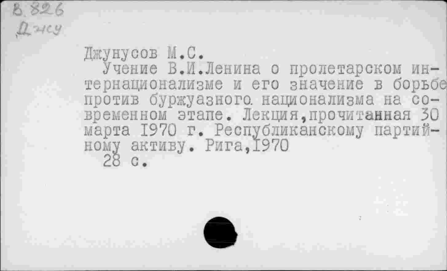 ﻿Джунусов М.С.
Учение В.И.Ленина о пролетарском интернационализме и его значение в борьбе против буржуазного, национализма на современном этапе. Лекция»прочитанная 30 марта 1970 г. Республиканскому партийному активу. Рига,1970 28 с.